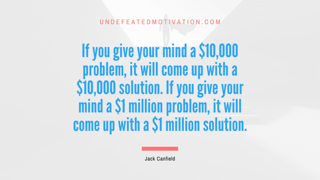 “If you give your mind a $10,000 problem, it will come up with a $10,000 solution. If you give your mind a $1 million problem, it will come up with a $1 million solution.” -Jack Canfield