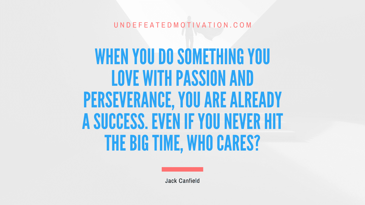“When you do something you love with passion and perseverance, you are already a success. Even if you never hit the big time, who cares?” -Jack Canfield