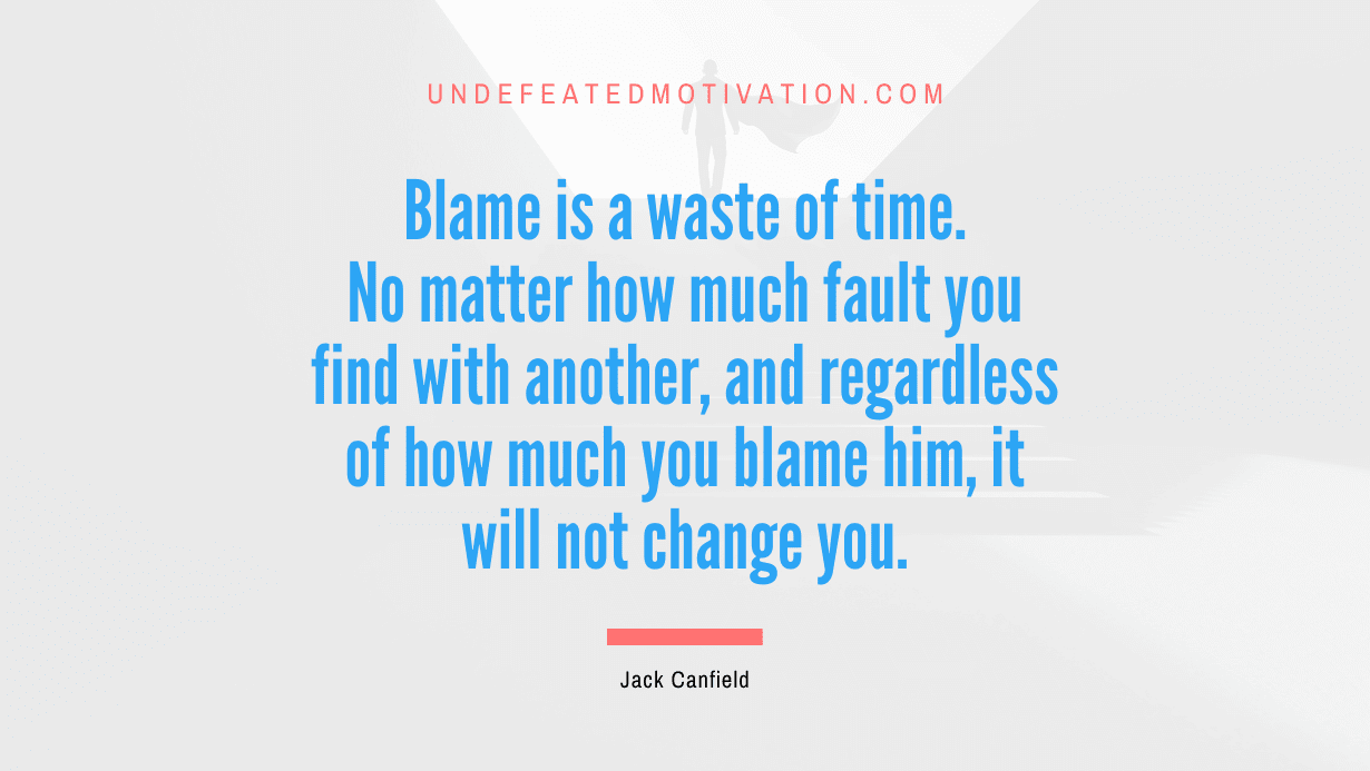 “Blame is a waste of time. No matter how much fault you find with another, and regardless of how much you blame him, it will not change you.” -Jack Canfield