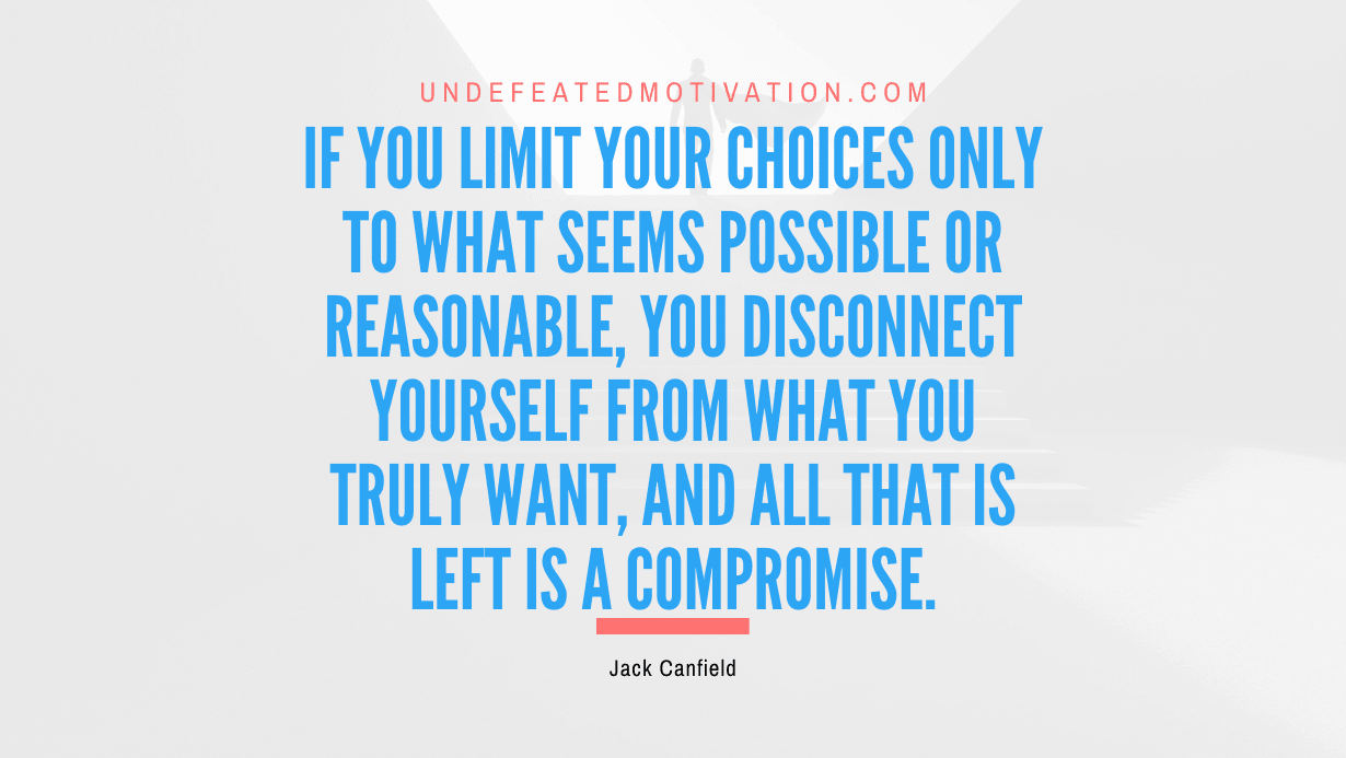 “If you limit your choices only to what seems possible or reasonable, you disconnect yourself from what you truly want, and all that is left is a compromise.” -Jack Canfield