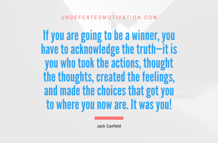 “If you are going to be a winner, you have to acknowledge the truth—it is you who took the actions, thought the thoughts, created the feelings, and made the choices that got you to where you now are. It was you!” -Jack Canfield