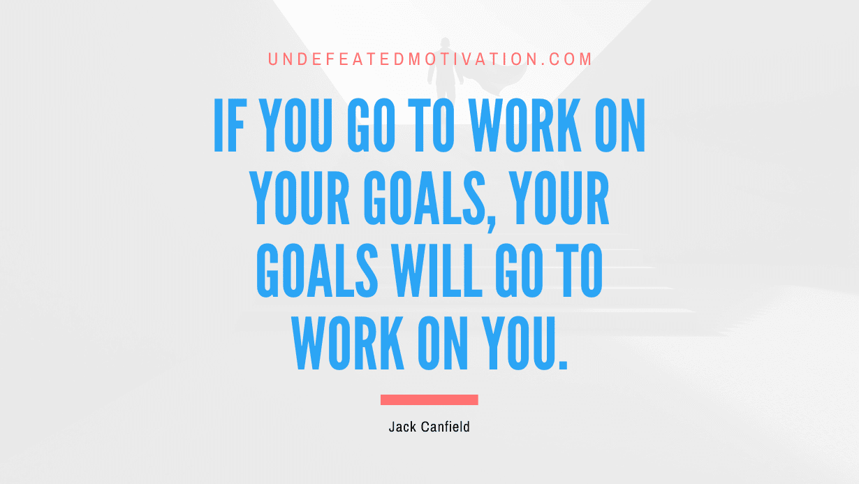 “If you go to work on your goals, your goals will go to work on you.” -Jack Canfield