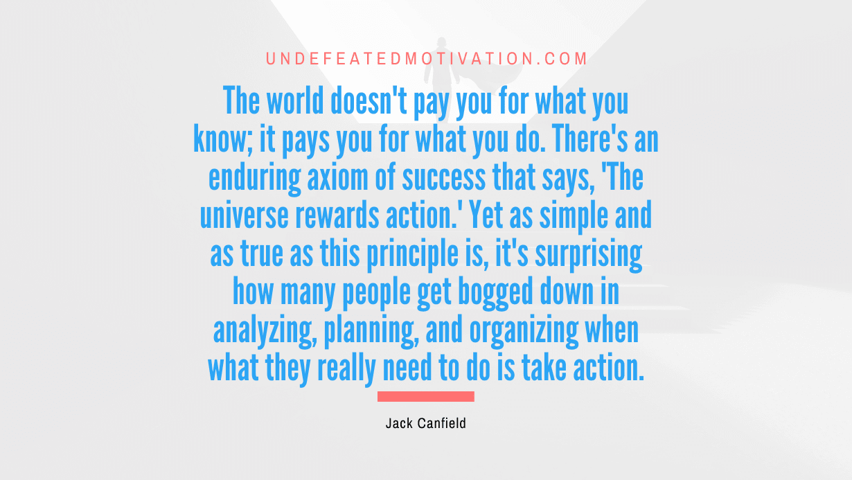 “The world doesn’t pay you for what you know; it pays you for what you do. There’s an enduring axiom of success that says, ‘The universe rewards action.’ Yet as simple and as true as this principle is, it’s surprising how many people get bogged down in analyzing, planning, and organizing when what they really need to do is take action.” -Jack Canfield