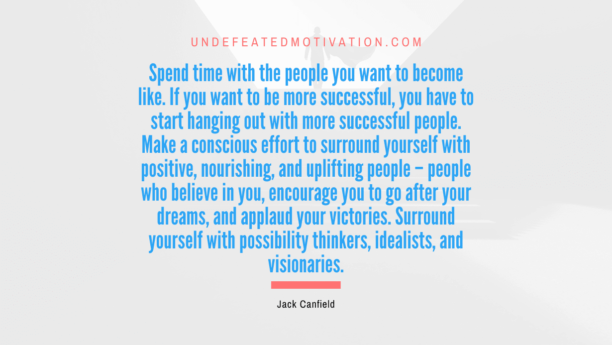 “Spend time with the people you want to become like. If you want to be more successful, you have to start hanging out with more successful people. Make a conscious effort to surround yourself with positive, nourishing, and uplifting people – people who believe in you, encourage you to go after your dreams, and applaud your victories. Surround yourself with possibility thinkers, idealists, and visionaries.” -Jack Canfield