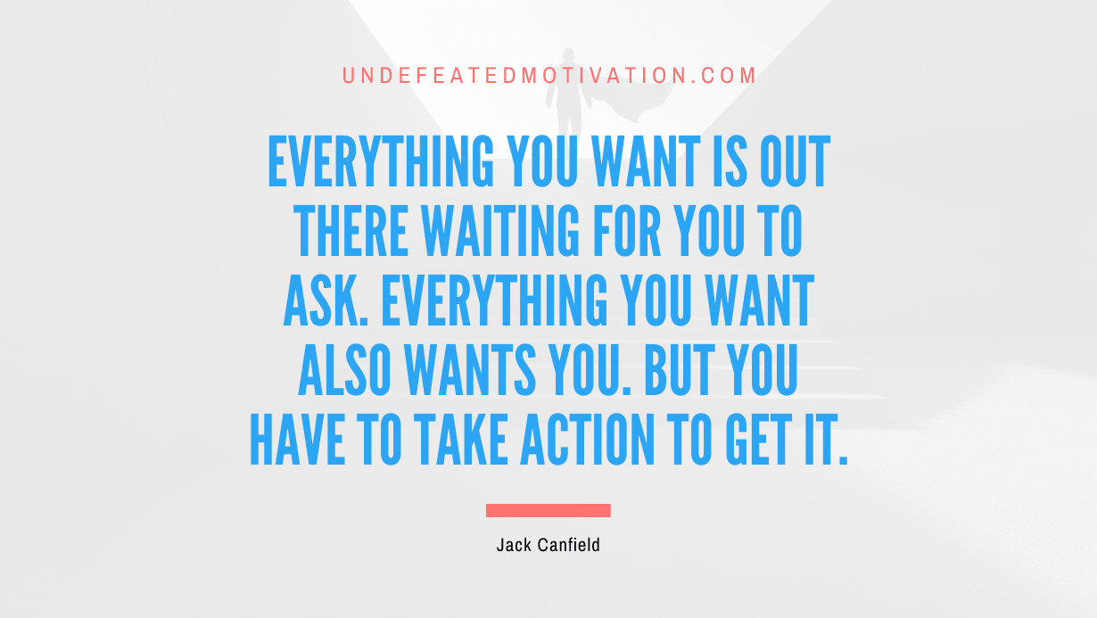 “Everything you want is out there waiting for you to ask. Everything you want also wants you. But you have to take action to get it.” -Jack Canfield