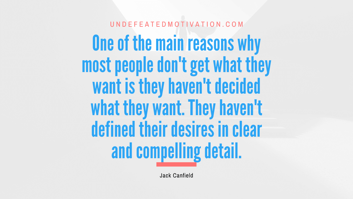 “One of the main reasons why most people don’t get what they want is they haven’t decided what they want. They haven’t defined their desires in clear and compelling detail.” -Jack Canfield