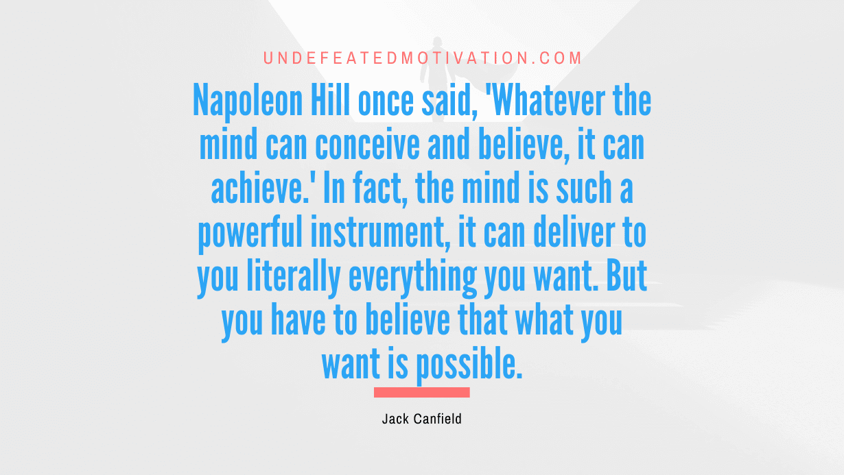 "Napoleon Hill once said, 'Whatever the mind can conceive and believe, it can achieve.' In fact, the mind is such a powerful instrument, it can deliver to you literally everything you want. But you have to believe that what you want is possible." -Jack Canfield -Undefeated Motivation