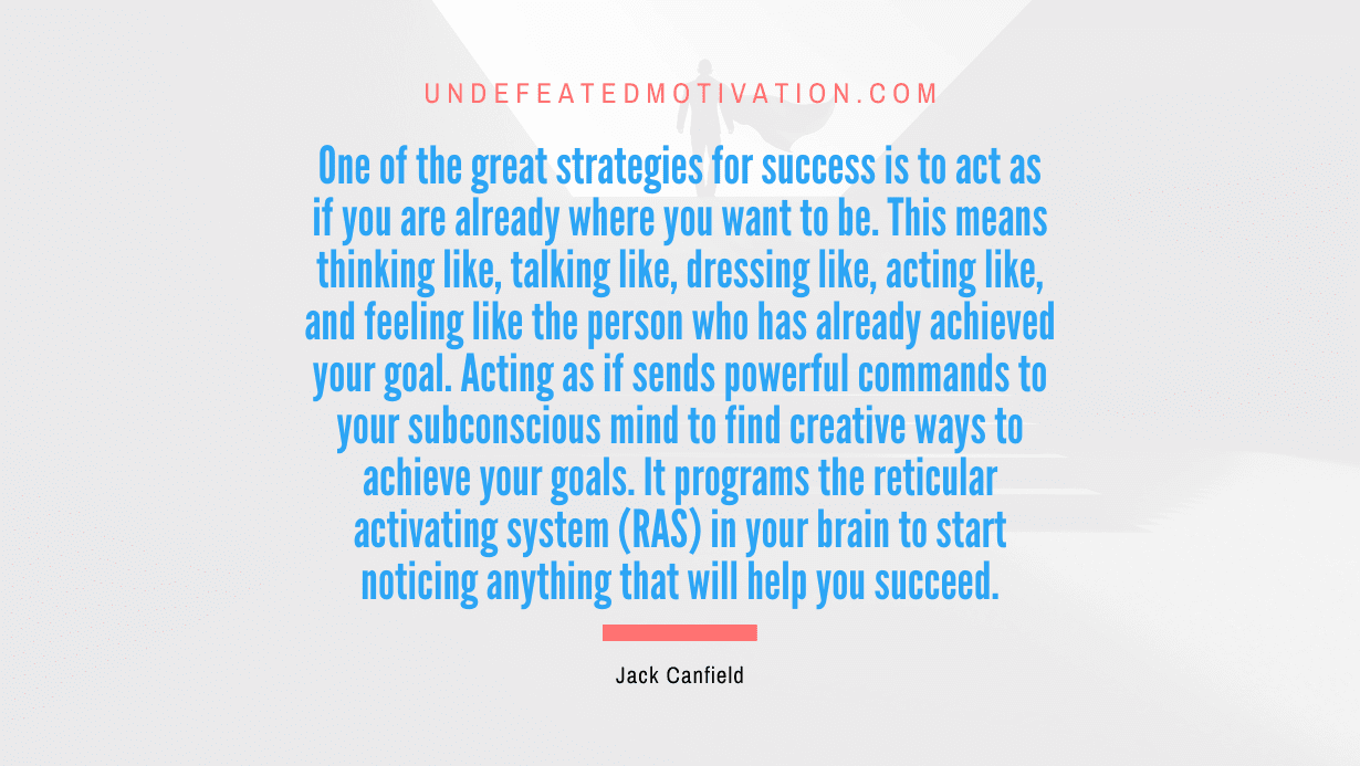 "One of the great strategies for success is to act as if you are already where you want to be. This means thinking like, talking like, dressing like, acting like, and feeling like the person who has already achieved your goal. Acting as if sends powerful commands to your subconscious mind to find creative ways to achieve your goals. It programs the reticular activating system (RAS) in your brain to start noticing anything that will help you succeed." -Jack Canfield -Undefeated Motivation