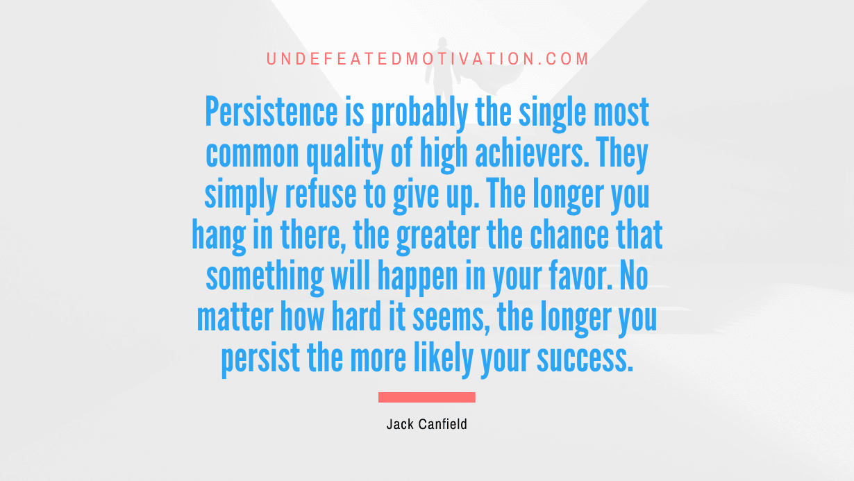 "Persistence is probably the single most common quality of high achievers. They simply refuse to give up. The longer you hang in there, the greater the chance that something will happen in your favor. No matter how hard it seems, the longer you persist the more likely your success." -Jack Canfield -Undefeated Motivation
