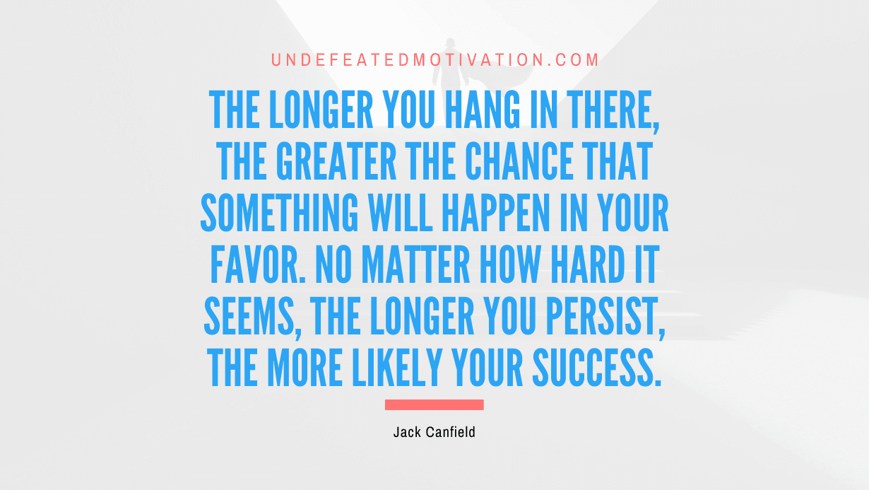 "The longer you hang in there, the greater the chance that something will happen in your favor. No matter how hard it seems, the longer you persist, the more likely your success." -Jack Canfield -Undefeated Motivation