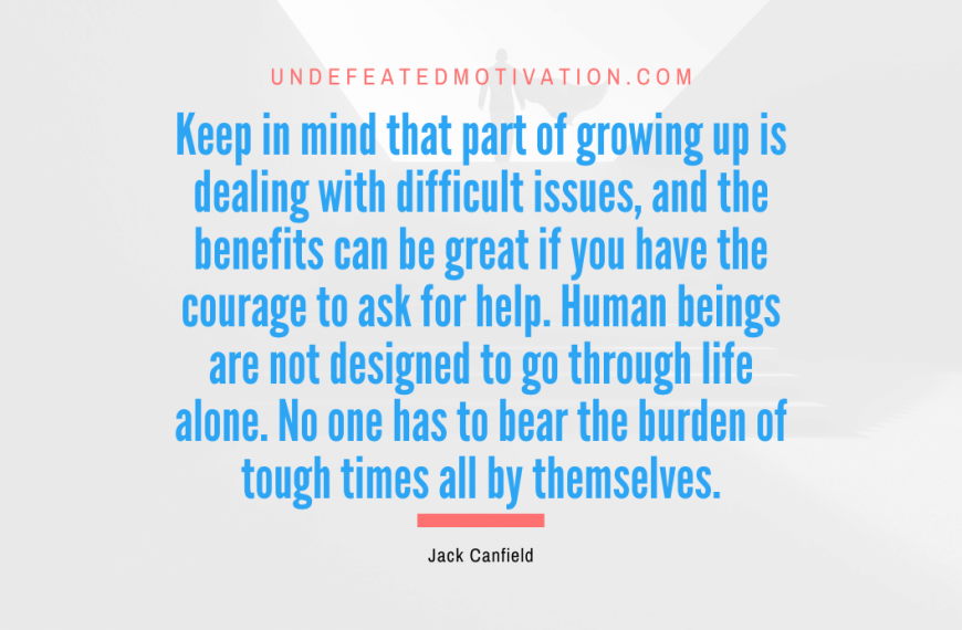 “Keep in mind that part of growing up is dealing with difficult issues, and the benefits can be great if you have the courage to ask for help. Human beings are not designed to go through life alone. No one has to bear the burden of tough times all by themselves.” -Jack Canfield