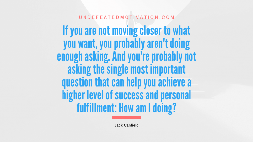 "If you are not moving closer to what you want, you probably aren't doing enough asking. And you're probably not asking the single most important question that can help you achieve a higher level of success and personal fulfillment: How am I doing?" -Jack Canfield -Undefeated Motivation