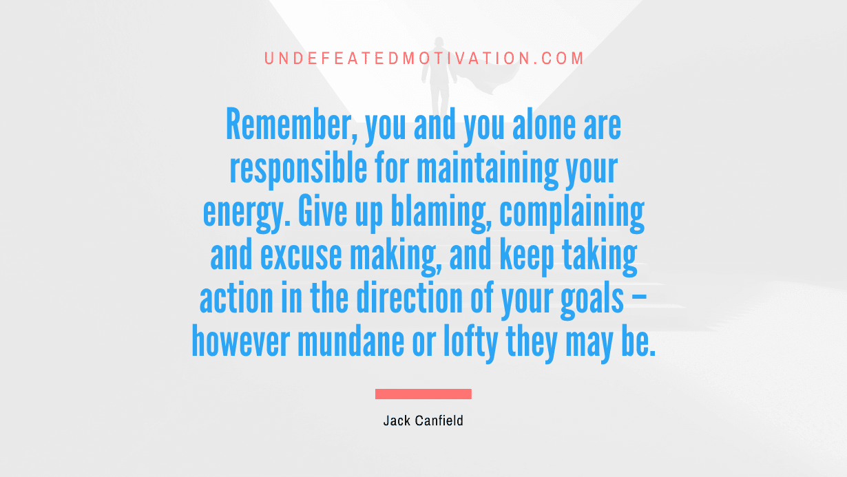 "Remember, you and you alone are responsible for maintaining your energy. Give up blaming, complaining and excuse making, and keep taking action in the direction of your goals – however mundane or lofty they may be." -Jack Canfield -Undefeated Motivation