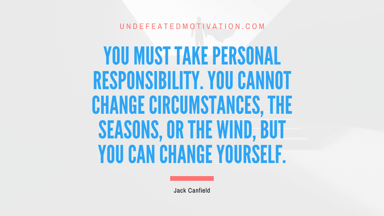 "You must take personal responsibility. You cannot change circumstances, the seasons, or the wind, but you can change yourself." -Jack Canfield -Undefeated Motivation