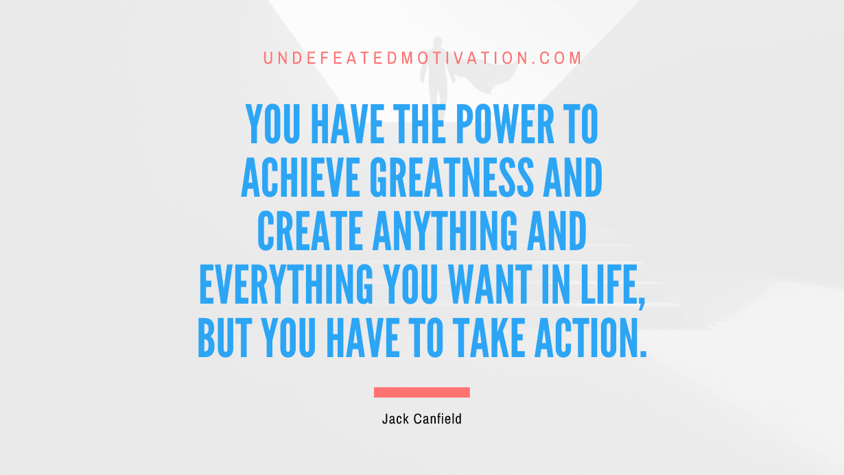 "You have the power to achieve greatness and create anything and everything you want in life, but you have to take action." -Jack Canfield -Undefeated Motivation