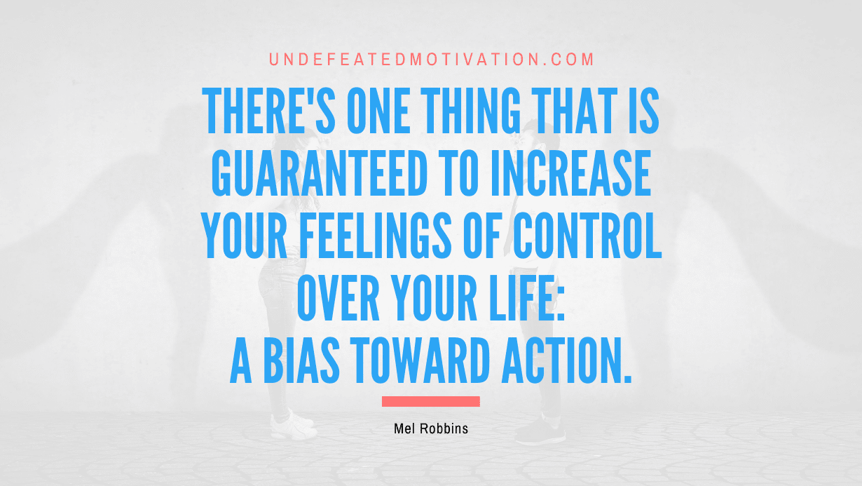 "There's one thing that is guaranteed to increase your feelings of control over your life: a bias toward action." -Mel Robbins -Undefeated Motivation