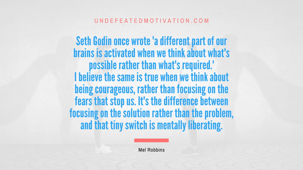 "Seth Godin once wrote 'a different part of our brains is activated when we think about what's possible rather than what's required.' I believe the same is true when we think about being courageous, rather than focusing on the fears that stop us. It's the difference between focusing on the solution rather than the problem, and that tiny switch is mentally liberating." -Mel Robbins -Undefeated Motivation