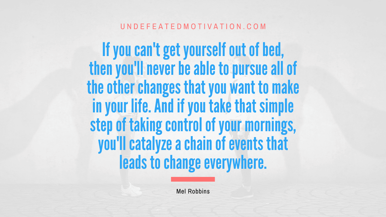 "If you can't get yourself out of bed, then you'll never be able to pursue all of the other changes that you want to make in your life. And if you take that simple step of taking control of your mornings, you'll catalyze a chain of events that leads to change everywhere." -Mel Robbins -Undefeated Motivation