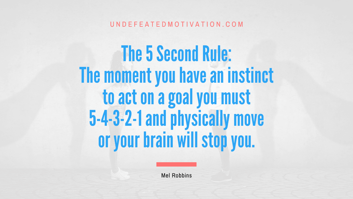 "The 5 Second Rule: The moment you have an instinct to act on a goal you must 5-4-3-2-1 and physically move or your brain will stop you." -Mel Robbins -Undefeated Motivation