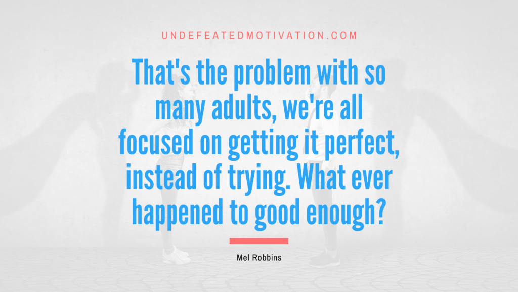 "That's the problem with so many adults, we're all focused on getting it perfect, instead of trying. What ever happened to good enough?" -Mel Robbins -Undefeated Motivation