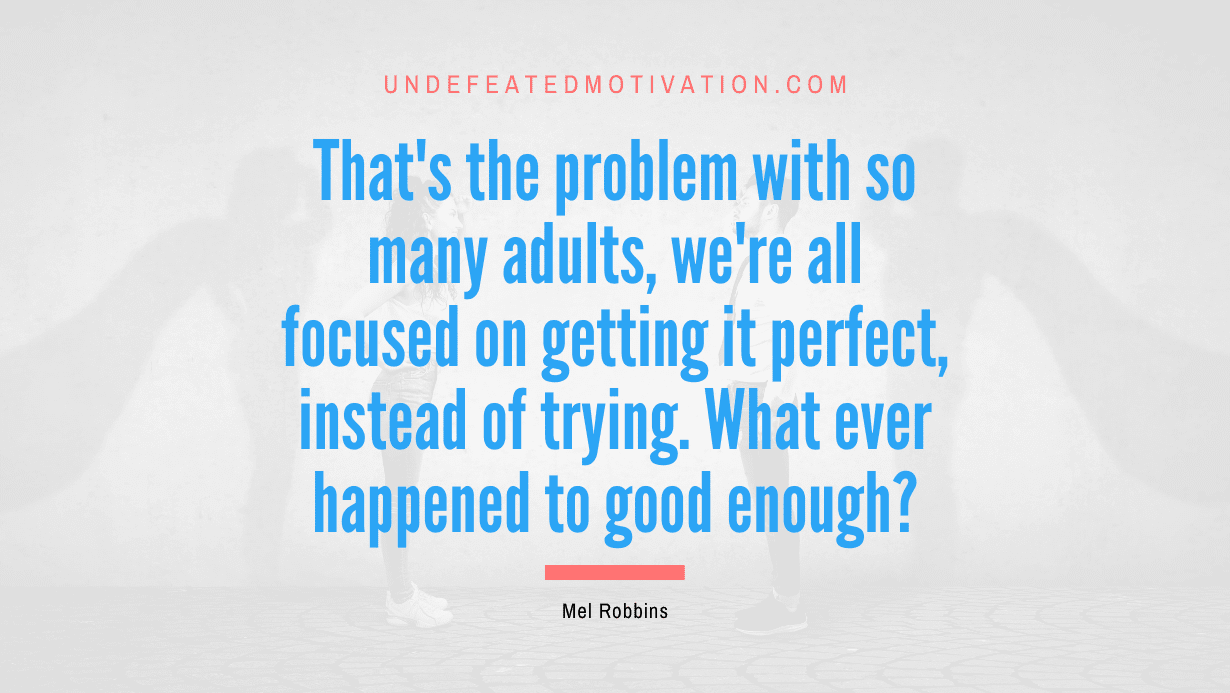 "That's the problem with so many adults, we're all focused on getting it perfect, instead of trying. What ever happened to good enough?" -Mel Robbins -Undefeated Motivation