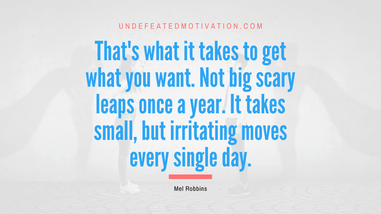 "That's what it takes to get what you want. Not big scary leaps once a year. It takes small, but irritating moves every single day." -Mel Robbins -Undefeated Motivation