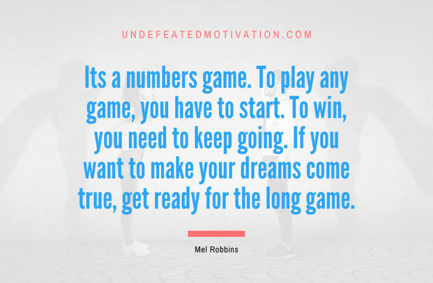 “Its a numbers game. To play any game, you have to start. To win, you need to keep going. If you want to make your dreams come true, get ready for the long game.” -Mel Robbins