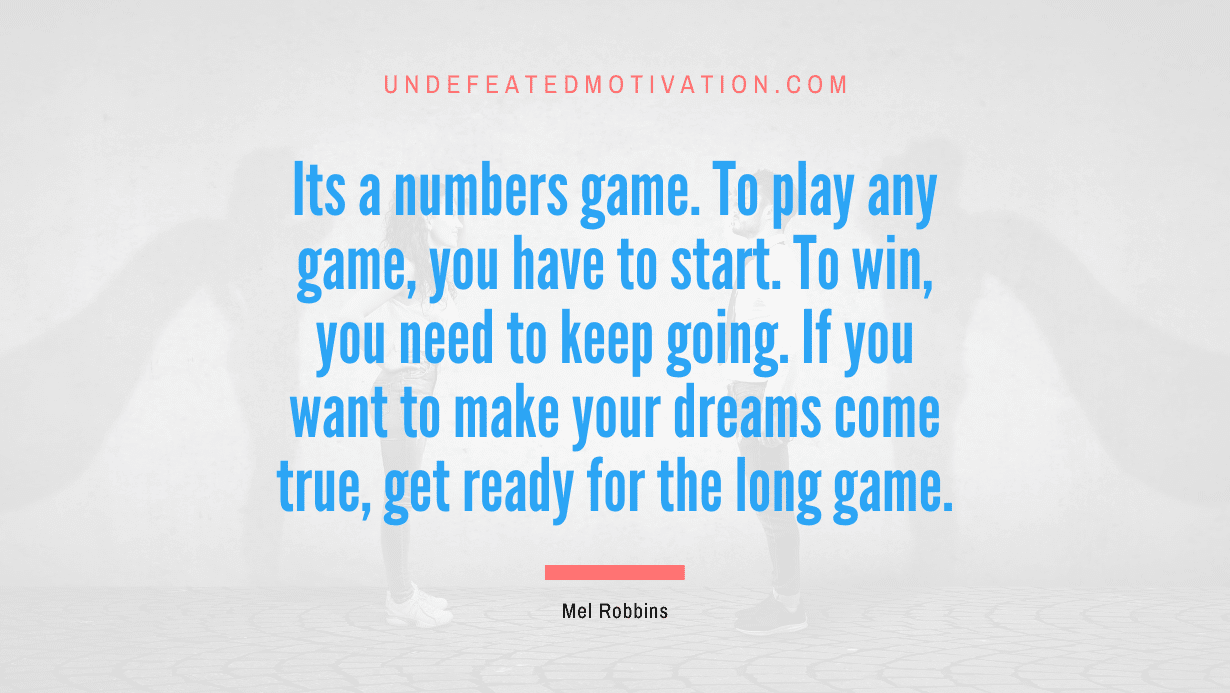 "Its a numbers game. To play any game, you have to start. To win, you need to keep going. If you want to make your dreams come true, get ready for the long game." -Mel Robbins -Undefeated Motivation