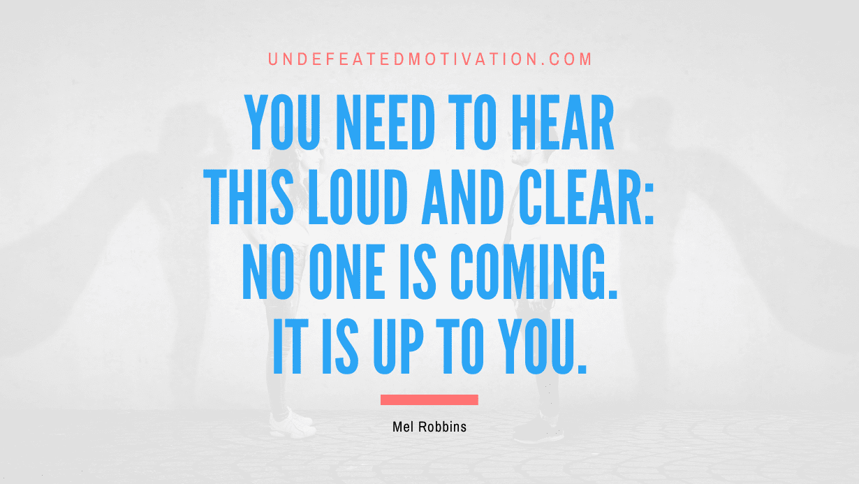 "You need to hear this loud and clear: No one is coming. It is up to you." -Mel Robbins -Undefeated Motivation