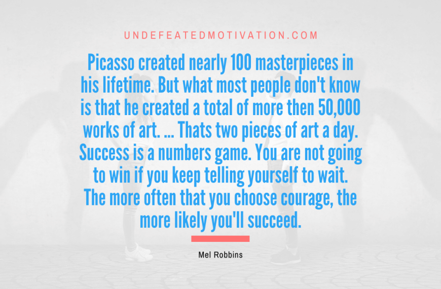 “Picasso created nearly 100 masterpieces in his lifetime. But what most people don’t know is that he created a total of more then 50,000 works of art. … Thats two pieces of art a day. Success is a numbers game. You are not going to win if you keep telling yourself to wait. The more often that you choose courage, the more likely you’ll succeed.” -Mel Robbins