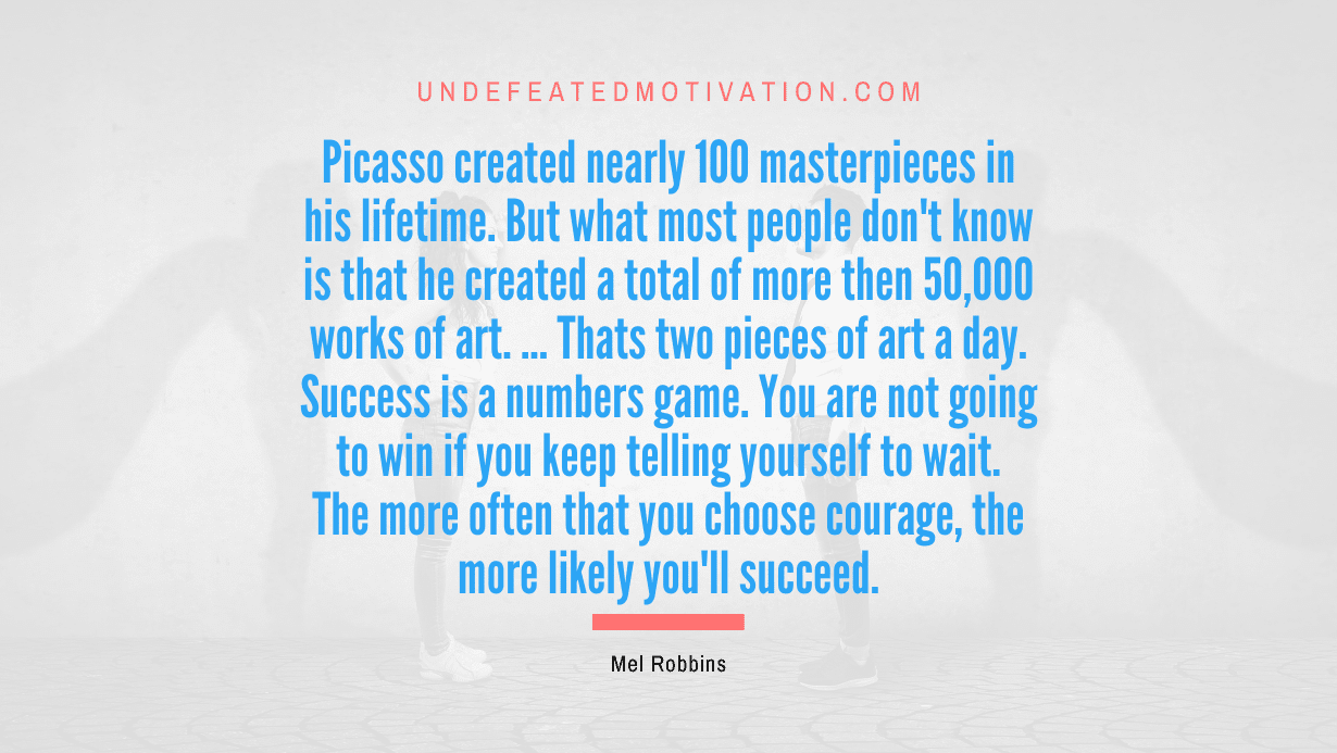 "Picasso created nearly 100 masterpieces in his lifetime. But what most people don't know is that he created a total of more then 50,000 works of art. ... Thats two pieces of art a day. Success is a numbers game. You are not going to win if you keep telling yourself to wait. The more often that you choose courage, the more likely you'll succeed." -Mel Robbins -Undefeated Motivation