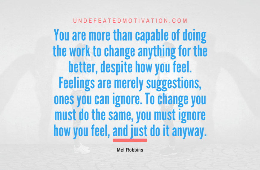 “You are more than capable of doing the work to change anything for the better, despite how you feel. Feelings are merely suggestions, ones you can ignore. To change you must do the same, you must ignore how you feel, and just do it anyway.” -Mel Robbins