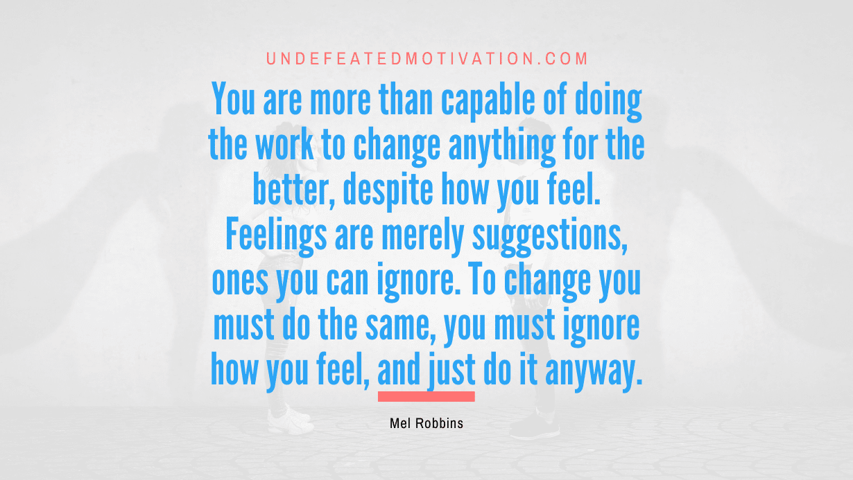 “You are more than capable of doing the work to change anything for the better, despite how you feel. Feelings are merely suggestions, ones you can ignore. To change you must do the same, you must ignore how you feel, and just do it anyway.” -Mel Robbins