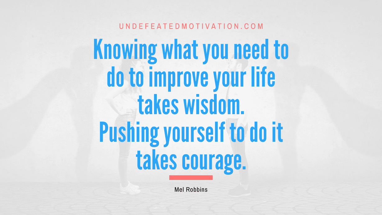 "Knowing what you need to do to improve your life takes wisdom. Pushing yourself to do it takes courage." -Mel Robbins -Undefeated Motivation