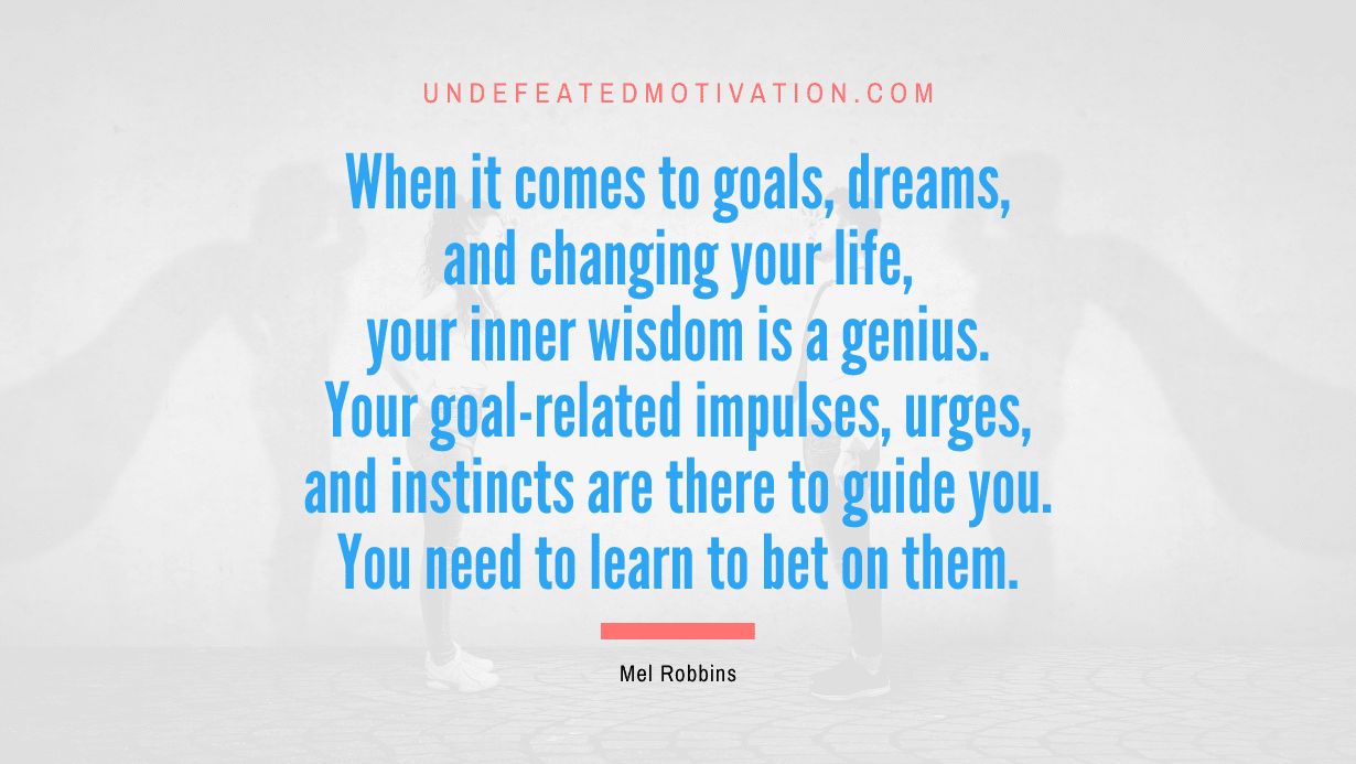“When it comes to goals, dreams, and changing your life, your inner wisdom is a genius. Your goal-related impulses, urges, and instincts are there to guide you. You need to learn to bet on them.” -Mel Robbins