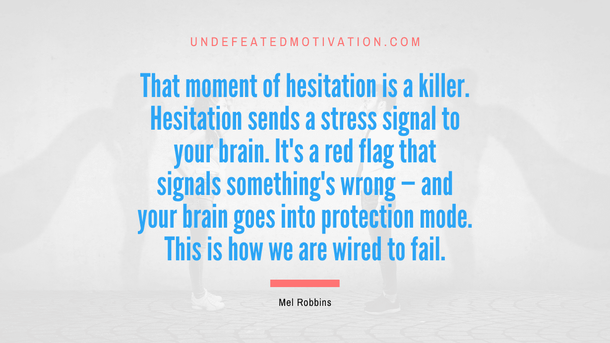 “That moment of hesitation is a killer. Hesitation sends a stress signal to your brain. It’s a red flag that signals something’s wrong — and your brain goes into protection mode. This is how we are wired to fail.” -Mel Robbins