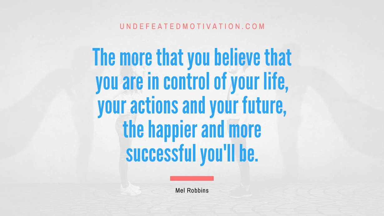 "The more that you believe that you are in control of your life, your actions and your future, the happier and more successful you'll be." -Mel Robbins -Undefeated Motivation