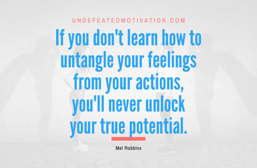 “If you don’t learn how to untangle your feelings from your actions, you’ll never unlock your true potential.” -Mel Robbins