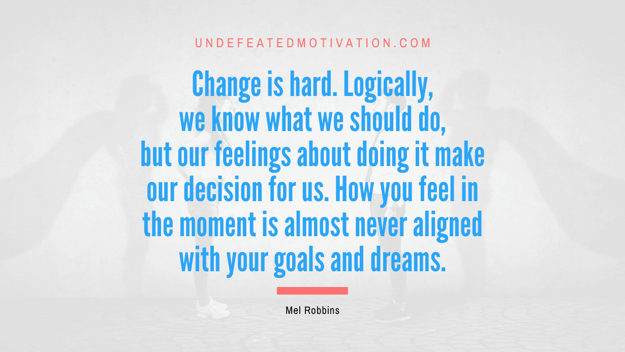 “Change is hard. Logically, we know what we should do, but our feelings about doing it make our decision for us. How you feel in the moment is almost never aligned with your goals and dreams.” -Mel Robbins