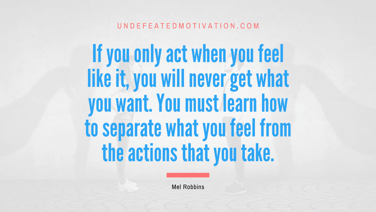 "If you only act when you feel like it, you will never get what you want. You must learn how to separate what you feel from the actions that you take." -Mel Robbins -Undefeated Motivation