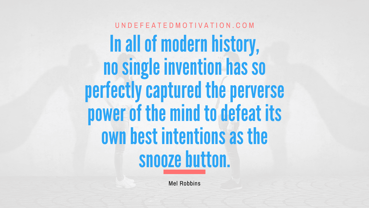 "In all of modern history, no single invention has so perfectly captured the perverse power of the mind to defeat its own best intentions as the snooze button." -Mel Robbins -Undefeated Motivation