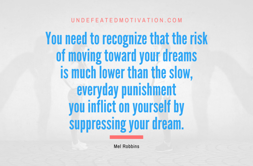 “You need to recognize that the risk of moving toward your dreams is much lower than the slow, everyday punishment you inflict on yourself by suppressing your dream.” -Mel Robbins
