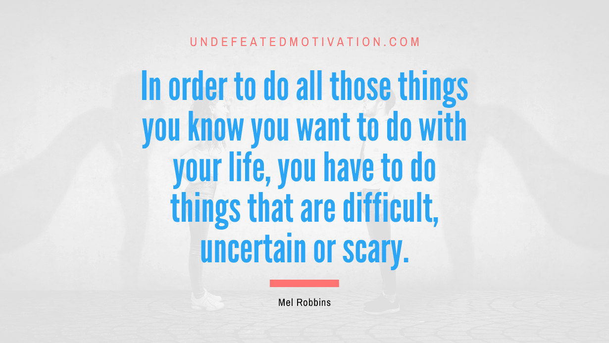 “In order to do all those things you know you want to do with your life, you have to do things that are difficult, uncertain or scary.” -Mel Robbins