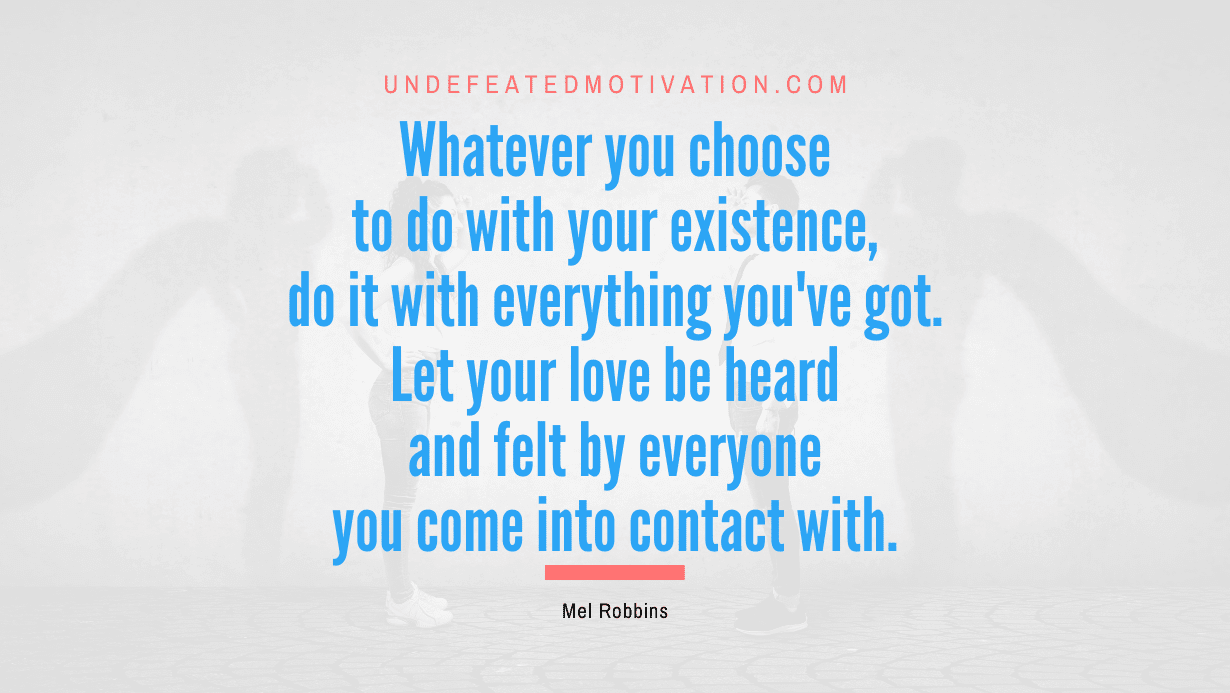 "Whatever you choose to do with your existence, do it with everything you've got. Let your love be heard and felt by everyone you come into contact with." -Mel Robbins -Undefeated Motivation