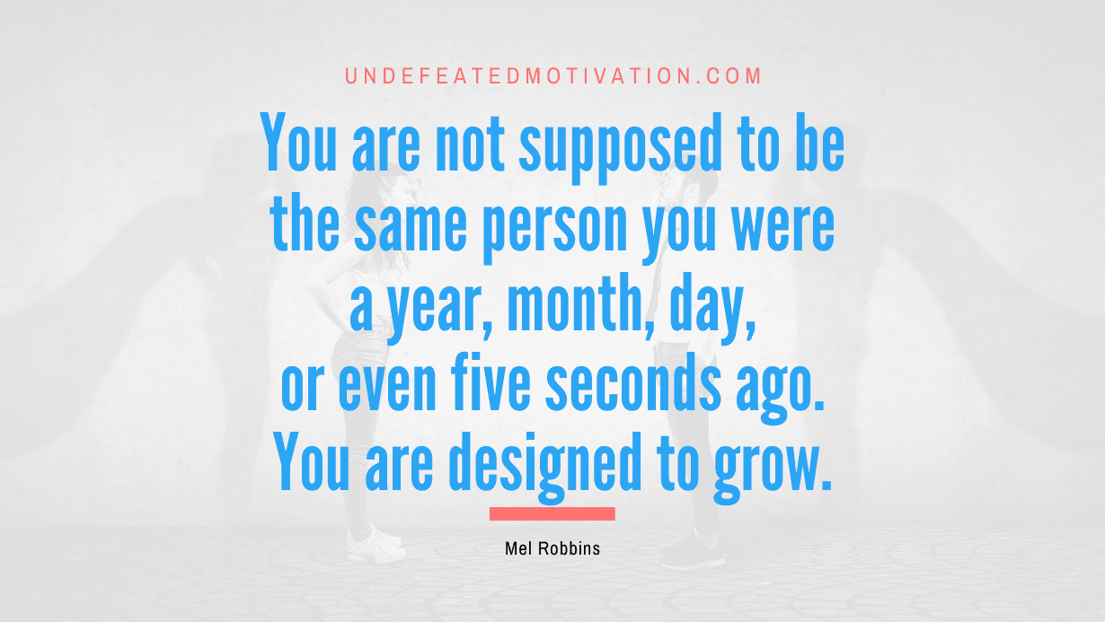 "You are not supposed to be the same person you were a year, month, day, or even five seconds ago. You are designed to grow." -Mel Robbins -Undefeated Motivation