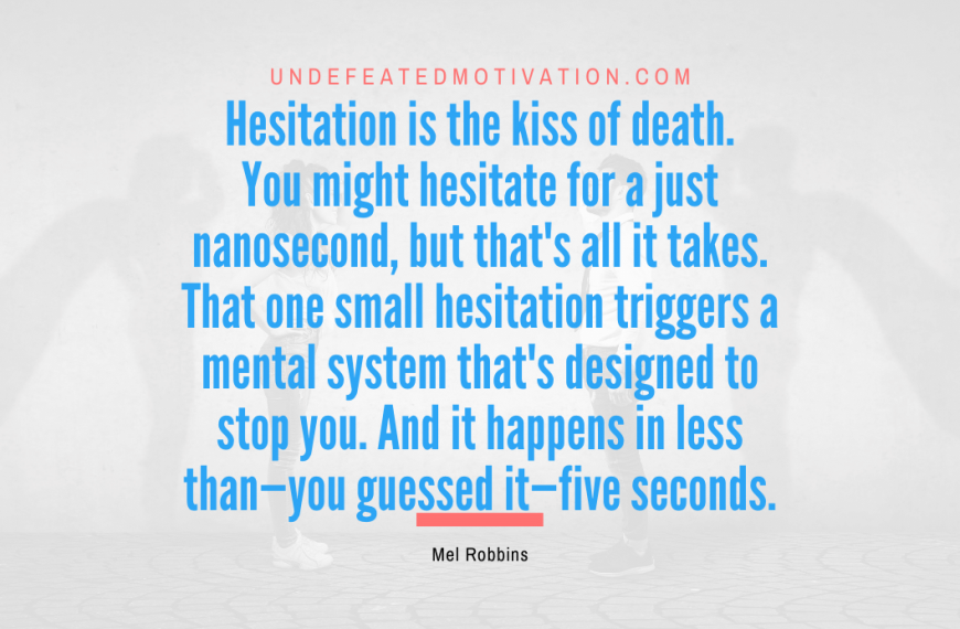 “Hesitation is the kiss of death. You might hesitate for a just nanosecond, but that’s all it takes. That one small hesitation triggers a mental system that’s designed to stop you. And it happens in less than—you guessed it—five seconds.” -Mel Robbins