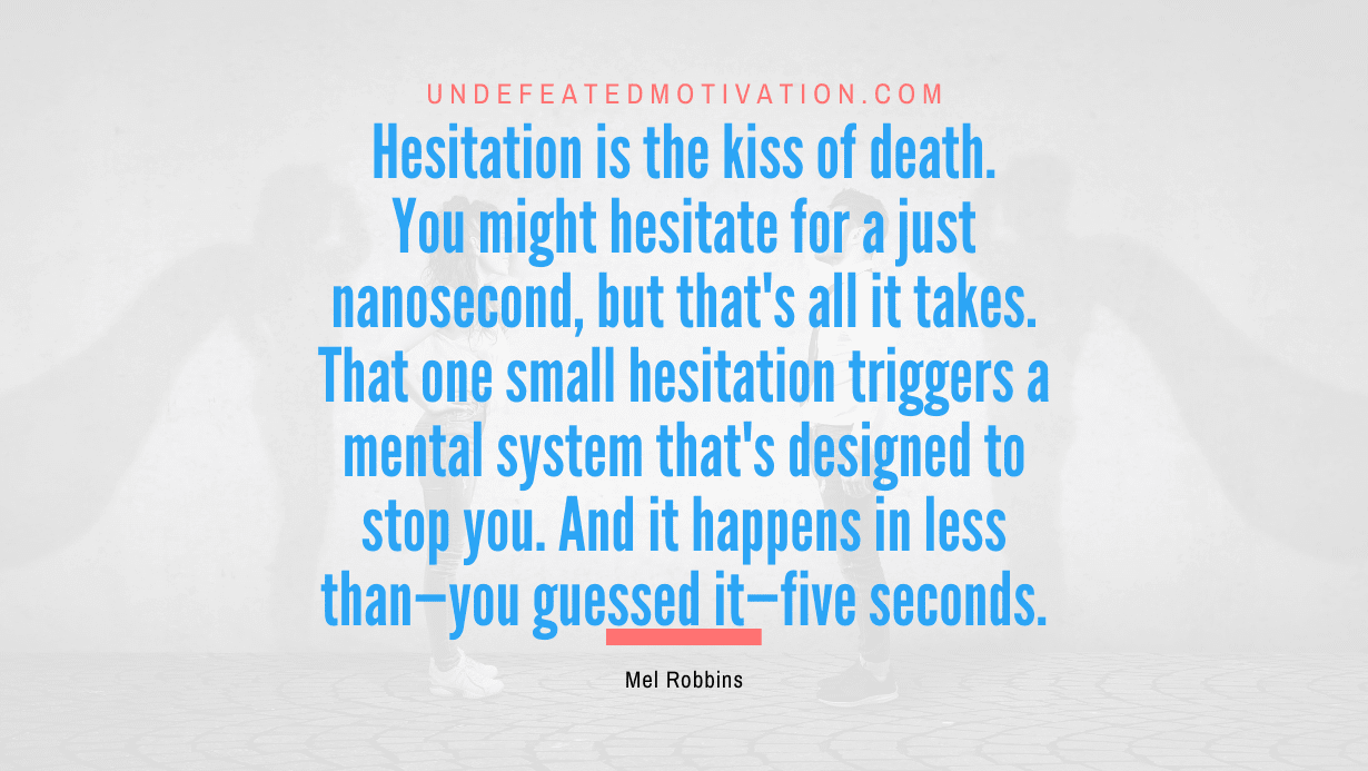 "Hesitation is the kiss of death. You might hesitate for a just nanosecond, but that's all it takes. That one small hesitation triggers a mental system that's designed to stop you. And it happens in less than—you guessed it—five seconds." -Mel Robbins -Undefeated Motivation