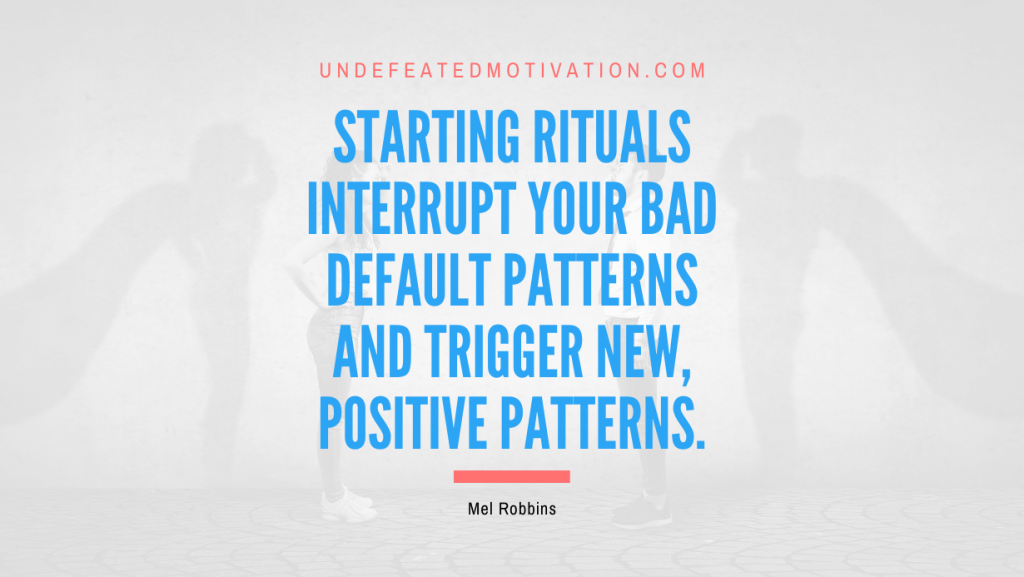 "Starting rituals interrupt your bad default patterns and trigger new, positive patterns." -Mel Robbins -Undefeated Motivation