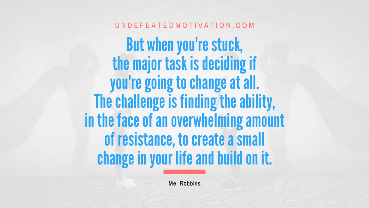 "But when you're stuck, the major task is deciding if you're going to change at all. The challenge is finding the ability, in the face of an overwhelming amount of resistance, to create a small change in your life and build on it." -Mel Robbins -Undefeated Motivation