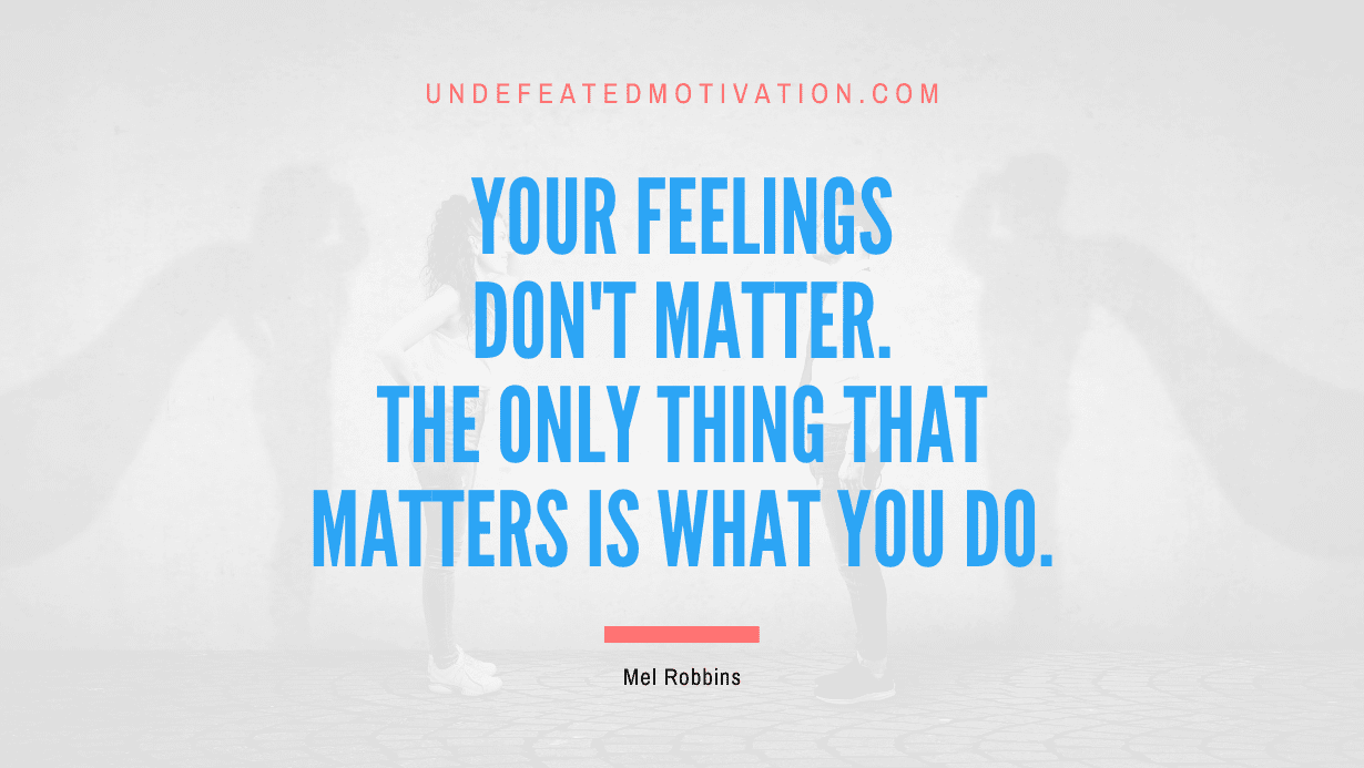 “Your feelings don’t matter. The only thing that matters is what you DO.” -Mel Robbins